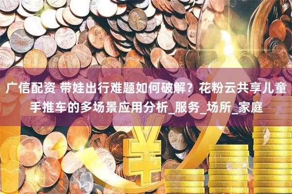 广信配资 带娃出行难题如何破解？花粉云共享儿童手推车的多场景应用分析_服务_场所_家庭