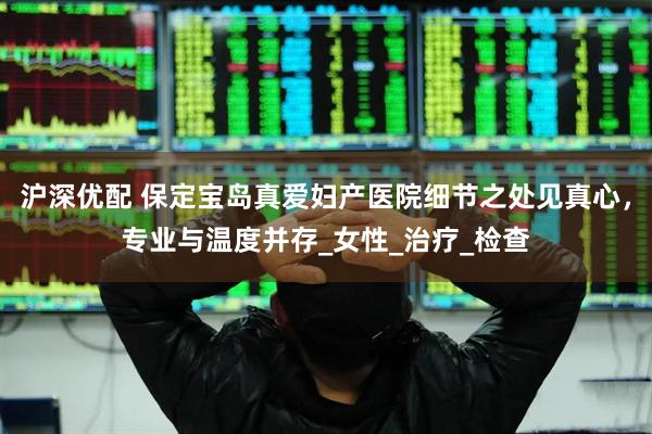 沪深优配 保定宝岛真爱妇产医院细节之处见真心，专业与温度并存_女性_治疗_检查