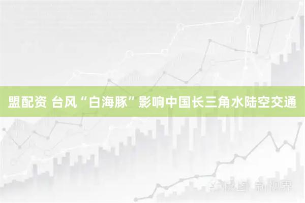 盟配资 台风“白海豚”影响中国长三角水陆空交通