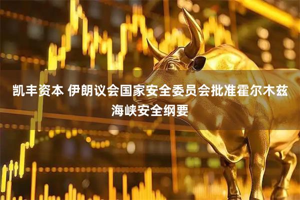 凯丰资本 伊朗议会国家安全委员会批准霍尔木兹海峡安全纲要
