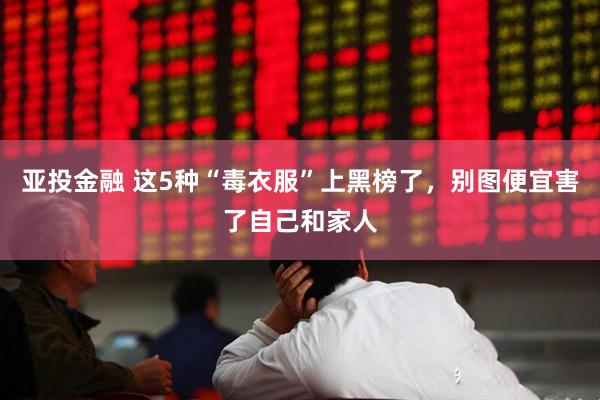 亚投金融 这5种“毒衣服”上黑榜了，别图便宜害了自己和家人