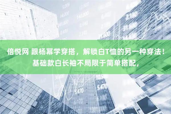 倍悦网 跟杨幂学穿搭，解锁白T恤的另一种穿法！基础款白长袖不局限于简单搭配，